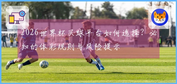 2026世界杯买球平台如何选择?必知的体彩规则与风险提示