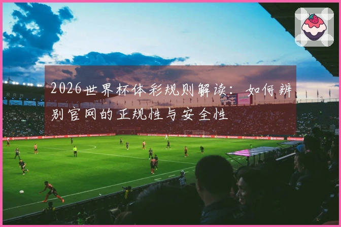 2026世界杯体彩规则解读：如何辨别官网的正规性与安全性