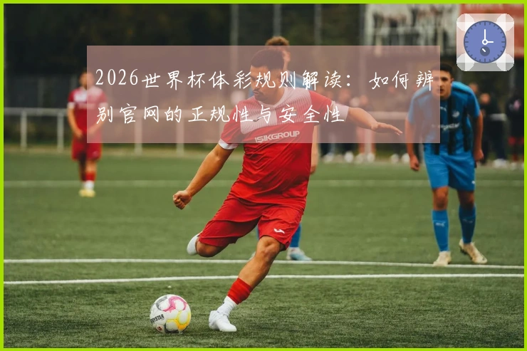 2026世界杯体彩规则解读：如何辨别官网的正规性与安全性